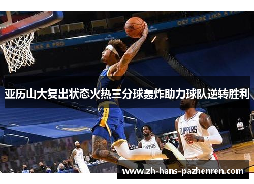 亚历山大复出状态火热三分球轰炸助力球队逆转胜利