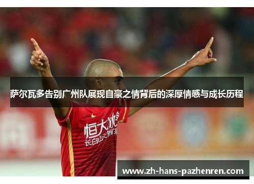 萨尔瓦多告别广州队展现自豪之情背后的深厚情感与成长历程