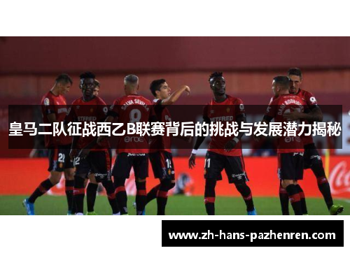 皇马二队征战西乙B联赛背后的挑战与发展潜力揭秘
