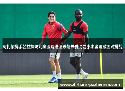 阿扎尔携手公益探访儿童医院送温暖与关爱助力小患者勇敢面对挑战