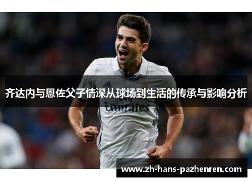 齐达内与恩佐父子情深从球场到生活的传承与影响分析