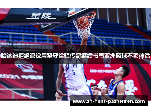 哈达迪拒绝退役用坚守诠释传奇继续书写亚洲篮球不老神话