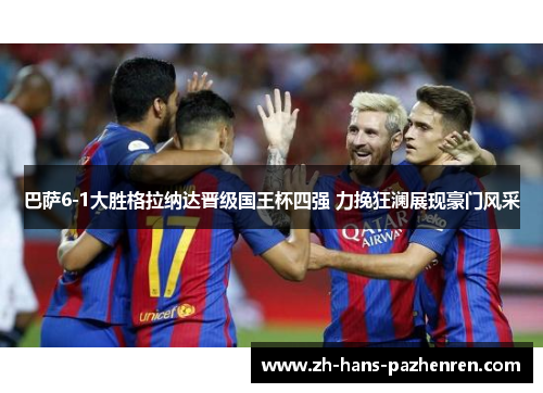 巴萨6-1大胜格拉纳达晋级国王杯四强 力挽狂澜展现豪门风采