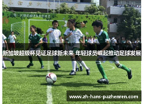 新加坡超级杯见证足球新未来 年轻球员崛起推动足球发展 新加坡超级杯见证足球新未来 年轻球员崛起推动足球发展