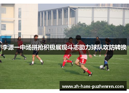 李源一中场拼抢积极展现斗志助力球队攻防转换